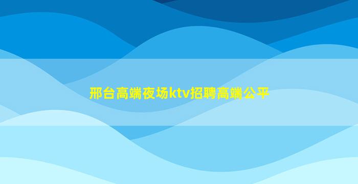 邢台高端夜场ktv招聘高端公平